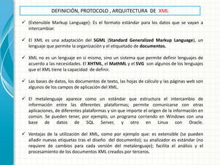 DEFINICIÓN, PROTOCOLO , ARQUITECTURA DE XML 
(Extensible Markup Language): Es el formato estándar para los datos que se vayan a intercambiar. 
El XML es una adaptación del SGML (Standard Generalized Markup Language), un lenguaje que permite la organización y el etiquetado de documentos. 
XML no es un lenguaje en sí mismo, sino un sistema que permite definir lenguajes de acuerdo a las necesidades. El XHTML, el MathML y el SVG son algunos de los lenguajes que el XML tiene la capacidad de definir. 
Las bases de datos, los documentos de texto, las hojas de cálculo y las páginas web son algunos de los campos de aplicación del XML. 
El metalenguaje aparece como un estándar que estructura el intercambio de información entre las diferentes plataformas; permite comunicarse con otras aplicaciones, de diferentes plataformas y sin que importe el origen de la información en común. Se pueden tener, por ejemplo, un programa corriendo en Windows con una base de datos de SQL Server, y otro en Linux con Oracle. 
Ventajas de la utilización del XML, como por ejemplo que: es extensible (se pueden añadir nuevas etiquetas tras el diseño del documento); su analizador es estándar (no requiere de cambios para cada versión del metalenguaje); facilita el análisis y el procesamiento de los documentos XML creados por terceros.  
