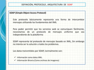 DEFINICIÓN, PROTOCOLO , ARQUITECTURA DE SOAP 
SOAP (Simple Object Access Protocol) 
Este protocolo básicamente representa una forma de intercambiar mensajes utilizando los fundamentos del XML 
Para poder permitir que los servicios web se comuniquen fácilmente, necesitamos de un protocolo de mensajes uniforme que sea independiente de la plataforma 
SOAP representa tal protocolo de mensajes basado en XML, Sin embargo no intenta ser la solución a todos los problemas. 
Los datos transmitidos por SOAP, normalmente son: 
Información como datos XML. 
Información Binaria (Como archivos de imagenes) 
 