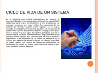 CICLO DE VIDA DE UN SISTEMA
En la actualidad para muchas organizaciones, los sistemas de
información basados en computadoras son el corazón de las actividades
cotidianas y objeto de gran consideración en la toma de decisiones. Las
empresas consideran con mucho cuidado las capacidades de sus
sistemas de información cuando deciden ingresar o no en nuevos
mercados o cuando planean la respuesta que darán a la competencia. Al
establecer los sistemas de información basados en computadoras deben
tener la certeza de que se logren dos objetivos principales: que sea un
sistema correcto y que este correcto el sistema. Ningún sistema que deje
satisfacer ambos objetivos será completamente útil para la gerencia u
organización. Si los dispositivos de un sistema de información no se
adaptan a su población de clientes no lograra sus objetivos potenciales.
Al mismo tiempo, aun cuando se identifiquen precisamente las
necesidades del usuario, un sistema de información va a tener un valor
único si funciona en forma adecuada.
 