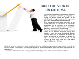 CICLO DE VIDA DE
                                                                 UN SISTEMA
                                                                    Los informes y las salidas producidas por el sistema
                                                                    deben ser precisos, confiables y completos. La
                                                                    función del análisis puede dar soporte         a las
                                                                    actividades de un negocio, o desarrollar un producto
                                                                    que pueda venderse para generar beneficios.
                                                                    Es el proceso de gestión para la creación de un
                                                                    sistema o software, la cual encierra un conjunto de
                                                                    actividades, uno de los cuales es la estimación,
                                                                    estimar es echar un vistazo al futuro y aceptamos
                                                                    resignados cierto grado de incertidumbre.
                                                                    Aunque la estimación es más un arte que una
                                                                    ciencia, es una actividad importante que no debe
                                                                    llevarse a cabo de forma descuidada. Existen
                                                                    técnicas útiles para la estimación de costes de
                                                                    tiempo. Y dado que la estimación es la base de
                                                                    todas las demás actividades de planificación del
                                                                    proyecto y sirve como guía para una buena
                                                                    ingeniería Sistemas y Software.


Al estimar tomamos en cuenta no solo el procedimiento técnico a utilizar en el proyecto, sino que se toma en cuenta los
recursos, costos, y planificación. El tamaño del proyecto es otro factor importante que puede afectar la precisión de las
estimaciones.
A medida que el tamaño aumenta, crece rápidamente la interdependencia entre varios elementos del software.
 