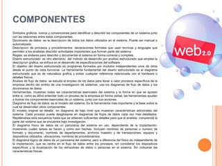 COMPONENTES
Símbolos gráficos: iconos y convenciones para identificar y describir los componentes de un sistema junto
con las relaciones entre estos componentes.
Diccionario de datos: es la descripción de todos los datos utilizados en el sistema. Puede ser manual o
automatizado.
Descripción de procesos y procedimientos: declaraciones formales que usan técnicas y lenguajes que
permiten a los analistas describir actividades importantes que forman parte del sistema.
Reglas: es andares para describir y documentar el sistema en forma correcta y completa.
Diseño estructurado: es otro elemento del método de desarrollo por análisis estructurado que emplea la
descripción grafica, se enfoca en el desarrollo de especificaciones del software.
El objetivo del diseño estructurado es programas formados por módulos independientes unos de otros
desde el punto de vista funcional. La herramienta fundamental del diseño estructurado es el diagrama
estructurado que es de naturaleza grafica y evitan cualquier referencia relacionada con el hardware o
detalles físicos.
Análisis de flujo de datos: se estudia el empleo de los datos para llevar a cabo procesos específicos de la
empresa dentro del ámbito de una investigación de sistemas, usa los diagramas de flujo de datos y los
diccionarios de datos.
Herramientas: muestran todas las características esenciales del sistema y la forma en que se ajustan
entre si, como es difícil entender todo un proceso de la empresa en forma verbal, las herramientas ayudan
a ilustrar los componentes esenciales de un sistema, junto con sus acciones.
Diagrama de flujo de datos: es el modelo del sistema. Es la herramienta más importante y la base sobre la
cual se desarrollan otros componentes.
El modelo original se detalla en diagrama de bajo nivel que muestran características adicionales del
sistema. Cada proceso puede desglosarse en diagramas de flujos de datos cada vez más detallados.
Repitiéndose esta secuencia hasta que se obtienen suficientes detalles para que el analista comprenda la
parte del sistema que se encuentra bajo investigación.
El diagrama físico de datos da un panorama del sistema en uso, dependiente de la implantación,
mostrando cuales tareas se hacen y como son hechas. Incluyen nombres de personas o numero de
formato y documento, nombres de departamentos, archivos maestro y de transacciones, equipos y
dispositivos utilizados, ubicaciones, nombres de procedimientos.
El diagrama lógico de datos da un panorama del sistema, pero a diferencia del físico es independiente de
la implantación, que se centra en el flujo de datos entre los procesos, sin considerar los dispositivos
específicos y la localización de los almacenes de datos o personas en el sistema. Sin indicarse las
características físicas.
 