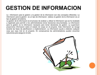 GESTION DE INFORMACION
La información para la gestión y la gestión de la información son dos conceptos diferentes. La
información para la gestión es un tipo de información (datos); la gestión de la información es un
tipo de gestión (el sistema.
La gestión de la información es el proceso de analizar y utilizar la información que se ha recabado
y registrado para permitir a los administradores tomar decisiones documentadas. La información
para la gestión es la información necesaria para tomar decisiones de gestión. La supervisión
proporciona información sobre el estado de cosas en el proyecto. Esta información se recoge
durante las fases de planificación e implementación. La información ayuda a detectar cualquier
cosa que vaya mal en el proyecto. En consecuencia los administradores pueden encontrar
soluciones para asegurar el éxito.
 