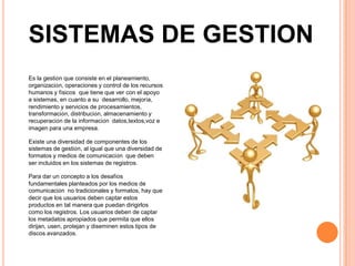 SISTEMAS DE GESTION
Es la gestión que consiste en el planeamiento,
organización, operaciones y control de los recursos
humanos y físicos que tiene que ver con el apoyo
a sistemas, en cuanto a su desarrollo, mejoría,
rendimiento y servicios de procesamientos,
transformación, distribución, almacenamiento y
recuperación de la información datos,textos,voz e
imagen para una empresa.

Existe una diversidad de componentes de los
sistemas de gestión, al igual que una diversidad de
formatos y medios de comunicación que deben
ser incluidos en los sistemas de registros.

Para dar un concepto a los desafíos
fundamentales planteados por los medios de
comunicación no tradicionales y formatos, hay que
decir que los usuarios deben captar estos
productos en tal manera que puedan dirigirlos
como los registros. Los usuarios deben de captar
los metadatos apropiados que permita que ellos
dirijan, usen, protejan y diseminen estos tipos de
discos avanzados.
 