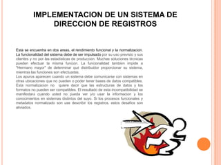 IMPLEMENTACION DE UN SISTEMA DE
              DIRECCION DE REGISTROS


Esta se encuentra en dos areas, el rendimiento funcional y la normalización.
La funcionalidad del sistema debe de ser impulsado por su uso previsto y sus
clientes y no por las estadísticas de producción. Muchas soluciones técnicas
pueden efectuar la misma función. La funcionalidad también impide a
"Hermano mayor" de determinar qué distribuidor proporcionar su sistema,
mientras las funciones son efectuadas.
Los apuros aparecen cuando un sistema debe comunicarse con sistemas en
otras ubicaciones que no pueden o poder tener bases de datos compatibles.
Esta normalización no quiere decir que las estructuras de datos y los
formatos no pueden ser compatibles. El resultado de esta incompatibilidad se
manifestará cuando usted no pueda ver y/o usar la información y los
conocimientos en sistemas distintos del suyo. Si los procesos funcionales y
metadatos normalizado son use describir los registros, estos desafíos son
aliviados.
 