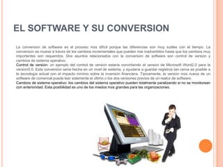 EL SOFTWARE Y SU CONVERSION
La conversión de software es el proceso más difícil porque las diferencias son muy sutiles con el tiempo. La
conversión se mueve a través de los cambios incrementales que pueden irse inadvertidos hasta que los cambios muy
importantes son requeridos. Dos asuntos relacionados con la conversión de software son control de versión y
cambios de sistema operativo.
Control de versión: un ejemplo del control de versión estaría convirtiendo el versión de Microsoft Word2.0 para la
versión5.0. Esta conversión sería hecha en un nivel de sistema, y ayudaría a guardar registros tan cerca as posible a
la tecnología actual con el impacto mínimo sobre la inversión financiera. Típicamente, la versión más nueva de un
software de comercial puede leer solamente el último o los dos versiones previos de un realcé de software.
Cambios de sistema operativo: los cambios del sistema operativo pueden totalmente paralizando si no se monitorean
con anterioridad. Esta posibilidad es uno de los miedos más grandes para las organizaciones.
 
