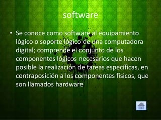 software
• Se conoce como software al equipamiento
  lógico o soporte lógico de una computadora
  digital; comprende el conjunto de los
  componentes lógicos necesarios que hacen
  posible la realización de tareas específicas, en
  contraposición a los componentes físicos, que
  son llamados hardware
 
