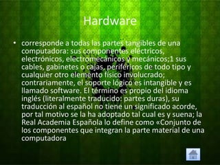 Hardware
• corresponde a todas las partes tangibles de una
  computadora: sus componentes eléctricos,
  electrónicos, electromecánicos y mecánicos;1 sus
  cables, gabinetes o cajas, periféricos de todo tipo y
  cualquier otro elemento físico involucrado;
  contrariamente, el soporte lógico es intangible y es
  llamado software. El término es propio del idioma
  inglés (literalmente traducido: partes duras), su
  traducción al español no tiene un significado acorde,
  por tal motivo se la ha adoptado tal cual es y suena; la
  Real Academia Española lo define como «Conjunto de
  los componentes que integran la parte material de una
  computadora
 