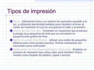 Tipos de impresión Tóner  : Adhiriendo tóner a un tambor de impresión sensible a la luz, y utilizando electricidad estática para transferir el tóner al medio de impresión al cual se une gracias al calor y la presión. Chorro de tinta (Ink Jet) :  Consisten en inyectores que producen burbujas muy pequeñas de tinta que se convierten en pequeñísimas gotitas de tinta. Matriz de puntos (Dot-Matrix) :  Utilizan una matriz de pequeños alfileres para crear puntos precisos. Dichas impresoras son conocidas como matriciales. Sublimación de tinta (Dye-sublimation o Dye-sub) :  Emplean un proceso de impresión que utiliza calor para transferir tinta a medios como tarjetas de plástico, papel o lienzos 
