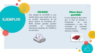 ejemplos
22
CD-ROM
Una unidad de CD-ROM es una
unidad óptica que puede leer, pero
no escribir, información de los
discos ópticos. La tecnología CD-
ROM permite guardar grandes
cantidades de información,
típicamente alrededor de 700Mb en
un solo disco.
Disco duro
portátil
Es una unidad de disco duro
que es fácil de instalar y
transportar de una
computadora a otra, sin
necesidad de consumir
constantemente energía
eléctrica o batería.
 