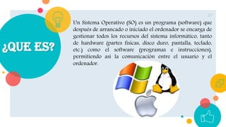 ¿Que es?
27
Un Sistema Operativo (SO) es un programa (software) que
después de arrancado o iniciado el ordenador se encarga de
gestionar todos los recursos del sistema informático, tanto
de hardware (partes físicas, disco duro, pantalla, teclado,
etc.) como el software (programas e instrucciones),
permitiendo así la comunicación entre el usuario y el
ordenador.
 