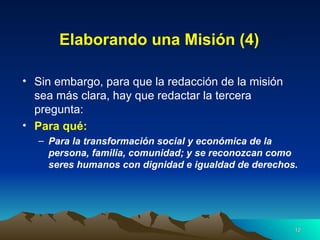 Elaborando una Misión (4) Sin embargo, para que la redacción de la misión sea más clara, hay que redactar la tercera pregunta: Para qué:   Para la transformación social y económica de la persona, familia, comunidad; y se reconozcan como seres humanos con dignidad e igualdad de derechos.  