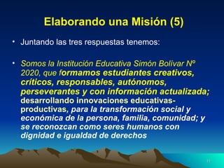 Elaborando una Misión (5) Juntando las tres respuestas tenemos: Somos la Institución Educativa Simón Bolívar Nº 2020, que f ormamos estudiantes creativos, críticos, responsables, autónomos, perseverantes y con información actualizada;  desarrollando innovaciones educativas-productivas ,   para la transformación social y económica de la persona, familia, comunidad; y se reconozcan como seres humanos con dignidad e igualdad de derechos 
