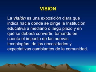 VISION La  visión  es una exposición clara que indica hacia dónde se dirige la Institución educativa a mediano o largo plazo y en qué se deberá convertir, tomando en cuenta el impacto de las nuevas tecnologías, de las necesidades y expectativas cambiantes de la comunidad. 