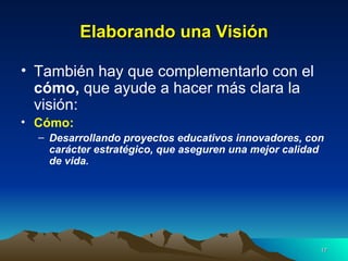 Elaborando una Visión También hay que complementarlo con el  cómo,  que ayude a hacer más clara la visión: Cómo: Desarrollando proyectos educativos innovadores, con carácter estratégico, que aseguren una mejor calidad de vida. 