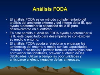 Análisis FODA El análisis FODA es un método complementario del análisis del ambiente externo y del interno de la IE, que ayuda a determinar la capacidad de la IE para desenvolverse en el entorno. En este sentido el Análisis FODA ayuda a determinar si la IE está capacitado para desempeñarse con éxito en su medio o entorno. El análisis FODA ayuda a relacionar o engarzar las tendencias del entorno o medio con las capacidades internas. Este análisis permite formular estrategias para aprovechar las fortalezas, prevenir el efecto de las debilidades, utilizar a tiempo las oportunidades y anticiparse al efecto negativo de las amenazas. 