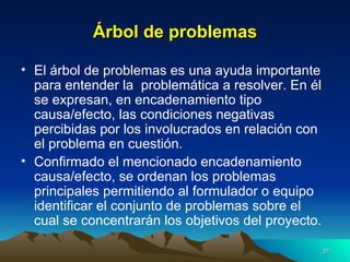 Árbol de problemas El árbol de problemas es una ayuda importante para entender la  problemática a resolver. En él se expresan, en encadenamiento tipo causa/efecto, las condiciones negativas percibidas por los involucrados en relación con el problema en cuestión.  Confirmado el mencionado encadenamiento causa/efecto, se ordenan los problemas principales permitiendo al formulador o equipo identificar el conjunto de problemas sobre el cual se concentrarán los objetivos del proyecto.  