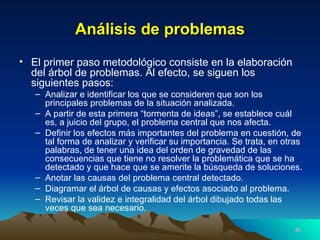 Análisis de problemas El primer paso metodológico consiste en la elaboración del árbol de problemas. Al efecto, se siguen los siguientes pasos: Analizar e identificar los que se consideren que son los principales problemas de la situación analizada. A partir de esta primera “tormenta de ideas”, se establece cuál es, a juicio del grupo, el problema central que nos afecta. Definir los efectos más importantes del problema en cuestión, de tal forma de analizar y verificar su importancia. Se trata, en otras palabras, de tener una idea del orden de gravedad de las consecuencias que tiene no resolver la problemática que se ha detectado y que hace que se amerite la búsqueda de soluciones. Anotar las causas del problema central detectado. Diagramar el árbol de causas y efectos asociado al problema. Revisar la validez e integralidad del árbol dibujado todas las veces que sea necesario. 