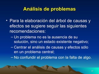 Análisis de problemas Para la elaboración del árbol de causas y efectos se sugiere seguir las siguientes recomendaciones: Un problema no es la ausencia de su solución, sino un estado existente negativo; Centrar el análisis de causas y efectos sólo en un problema central; No confundir el problema con la falta de algo. 