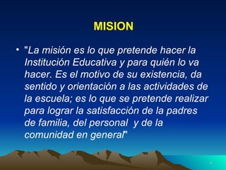 MISION " La misión es lo que pretende hacer la Institución Educativa y para quién lo va hacer. Es el motivo de su existencia, da sentido y orientación a las actividades de la escuela; es lo que se pretende realizar para lograr la satisfacción de la padres de familia, del personal  y de la comunidad en general "  