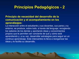 Principios Pedagógicos - 2 Principio de necesidad del desarrollo de la comunicación y el acompañamiento en los aprendizajes:   La interacción entre el estudiante y sus docentes, sus pares y su entorno, se produce, sobre todo, a través del lenguaje; recogiendo los saberes de los demás y aportando ideas y conocimientos propios que le permiten ser conciente de qué y cómo está aprendiendo y, a su vez, desarrollar estrategias para seguir en un continuo aprendizaje. Este intercambio lo lleva a reorganizar las ideas y le facilita su desarrollo. 