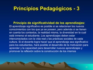 Principios Pedagógicos - 3 Principio de significatividad de los aprendizajes: El aprendizaje significativo es posible si se relacionan los nuevos conocimientos con los que ya se poseen, pero además si se tienen en cuenta los contextos, la realidad misma, la diversidad en la cual está inmerso el estudiante. Los aprendizajes deben estar interconectados con la vida real y las prácticas sociales de cada cultura. Si el docente logra hacer que el aprendizaje sea significativo para los estudiantes, hará posible el desarrollo de la motivación para aprender y la capacidad para desarrollar nuevos aprendizajes y promover la reflexión sobre la construcción de los mismos   