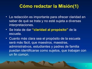 Cómo redactar la Misión(1) La redacción es importante para ofrecer claridad en saber de qué se trata y no esté sujeta a diversas interpretaciones. Se trata de dar  “claridad al propósito”  de la escuela. Cuanto más clara sea el propósito de la escuela será más fácil, que maestros, maestras, administrativos, estudiantes y padres de familia puedan identificarse como sujetos, que trabajan con un fin común. 
