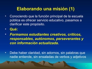 Elaborando una misión (1) Conociendo que la función principal de la escuela pública es ofrecer servicio educativo, pasamos a clarificar este propósito. Qué:   Formamos estudiantes creativos, críticos, responsables, autónomos, perseverantes y con información actualizada. Debe haber claridad, sin adornos, sin palabras que nadie entiende, sin ensaladas de verbos y adjetivos 