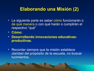 Elaborando una Misión (2) La siguiente parte es saber  cómo  funcionarán o  de qué manera  o con qué harán o cumplirán el respectivo “qué” Cómo:  Desarrollando innovaciones educativas-productivas . Recordar siempre que la misión establece claridad del propósito de la escuela, no buscar lucimientos. 