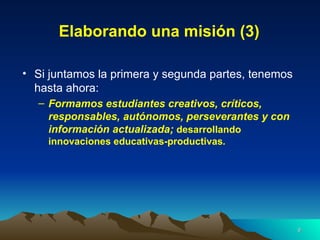 Elaborando una misión (3) Si juntamos la primera y segunda partes, tenemos hasta ahora: Formamos estudiantes creativos, críticos, responsables, autónomos, perseverantes y con información actualizada;  desarrollando innovaciones educativas-productivas . 