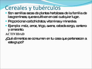 Cereales y tubérculos  Son semillas secas de plantas herbáceas de la familia de las gramíneas, que se cultivan en casi cualquier lugar. Proporcionan carbohidratos, vitaminas y minerales. Ejemplo: maíz, arroz, trigo, avena, cebada sorgo, centeno y amaranto. ACTIVIDAD  ¿Qué alimentos se consumen en tu casa que pertenezcan a este grupo? 