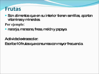 Frutas  Son alimentos que en su interior tienen semillas, aportan vitaminas y minerales. Por ejemplo: naranja, manzana, fresa, melón y papaya. Actividad extraescolar: Escribe 10 frutas que consumas con mayor frecuencia. 