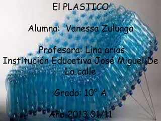 El PLASTICO
Alumna: Vanessa Zuluaga
Profesora: Lina arias
Institución Educativa José Miguel De
La calle

Grado: 10° A
Año 2013 01/11

 
