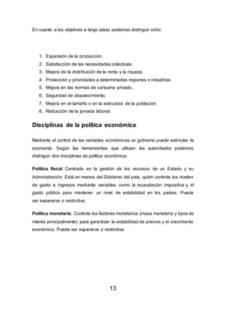 En cuanto a los objetivos a largo plazo podemos distinguir ocho:
1. Expansión de la producción.
2. Satisfacción de las necesidades colectivas.
3. Mejora de la distribución de la renta y la riqueza.
4. Protección y prioridades a determinadas regiones o industrias.
5. Mejora en las normas de consumo privado.
6. Seguridad de abastecimiento.
7. Mejora en el tamaño o en la estructura de la población.
8. Reducción de la jornada laboral.
Disciplinas de la política económica.
Mediante el control de las variables económicas un gobierno puede estimular la
economía. Según las herramientas que utilizan las autoridades podemos
distinguir dos disciplinas de política económica:
Política fiscal: Centrada en la gestión de los recursos de un Estado y su
Administración. Está en manos del Gobierno del país, quién controla los niveles
de gasto e ingresos mediante variables como la recaudación impositiva y el
gasto público para mantener un nivel de estabilidad en los países. Puede
ser expansiva o restrictiva.
Política monetaria: Controla los factores monetarios (masa monetaria y tipos de
interés principalmente) para garantizar la estabilidad de precios y el crecimiento
económico. Puede ser expansiva o restrictiva.
13
 