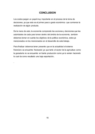 CONCLUSION
Los costos juegan un papel muy importante en el proceso de la toma de
decisiones, ya que esto es el primer paso o gasto económico que comience la
realización de algún producto.
De la mano de esto, la economía comprende las acciones y decisiones que las
autoridades de cada país toman dentro del ámbito de la economía, también
debemos tomar en cuenta los objetivos de la política económica, estos ya
mencionados en los mencionados en el desarrollo de este trabajo.
Para finalizar debemos tener presente que en la actualidad el sistema
financiero se encuentra fracturado ya que tanto el sector de la agricultura como
la ganadería no se encuentre en fuerte producción como ya lo venían haciendo
lo cual da como resultado una baja exportación..
.
16
 