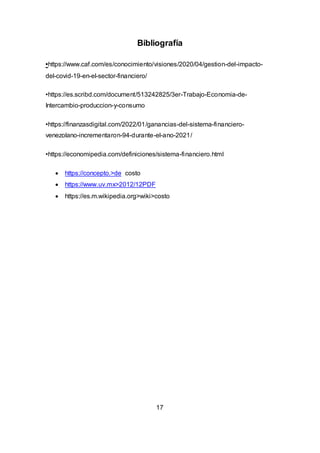 Bibliografía
•https://www.caf.com/es/conocimiento/visiones/2020/04/gestion-del-impacto-
del-covid-19-en-el-sector-financiero/
•https://es.scribd.com/document/513242825/3er-Trabajo-Economia-de-
Intercambio-produccion-y-consumo
•https://finanzasdigital.com/2022/01/ganancias-del-sistema-financiero-
venezolano-incrementaron-94-durante-el-ano-2021/
•https://economipedia.com/definiciones/sistema-financiero.html
 https://concepto.>de costo
 https://www.uv.mx>2012/12PDF
 https://es.m.wikipedia.org>wiki>costo
17
 