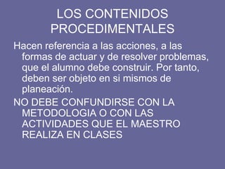 LOS CONTENIDOS
PROCEDIMENTALES
Hacen referencia a las acciones, a las
formas de actuar y de resolver problemas,
que el alumno debe construir. Por tanto,
deben ser objeto en si mismos de
planeación.
NO DEBE CONFUNDIRSE CON LA
METODOLOGIA O CON LAS
ACTIVIDADES QUE EL MAESTRO
REALIZA EN CLASES
 