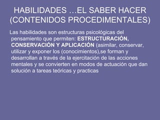 HABILIDADES …EL SABER HACER
(CONTENIDOS PROCEDIMENTALES)
Las habilidades son estructuras psicológicas del
pensamiento que permiten: ESTRUCTURACIÓN,
CONSERVACIÓN Y APLICACIÓN (asimilar, conservar,
utilizar y exponer los (conocimientos),se forman y
desarrollan a través de la ejercitación de las acciones
mentales y se convierten en modos de actuación que dan
solución a tareas teóricas y practicas
 