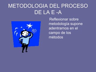 METODOLOGIA DEL PROCESO
DE LA E -A
Reflexionar sobre
metodología supone
adentrarnos en el
campo de los
métodos
 