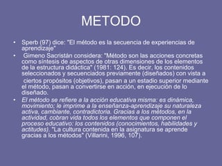 METODO
• Sperb (97) dice: "El método es la secuencia de experiencias de
aprendizaje"
• Gimeno Sacristán considera: "Método son las acciones concretas
como síntesis de aspectos de otras dimensiones de los elementos
de la estructura didáctica" (1981: 124). Es decir, los contenidos
seleccionados y secuenciados previamente (diseñados) con vista a
ciertos propósitos (objetivos), pasan a un estadio superior mediante
el método, pasan a convertirse en acción, en ejecución de lo
diseñado.
• El método se refiere a la acción educativa misma: es dinámica,
movimiento; le imprime a la enseñanza-aprendizaje su naturaleza
activa, cambiante, contradictoria. Gracias a los métodos, en la
actividad, cobran vida todos los elementos que componen el
proceso educativo: los contenidos (conocimientos, habilidades y
actitudes). "La cultura contenida en la asignatura se aprende
gracias a los métodos" (Villarini, 1996, 107).
 