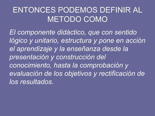 ENTONCES PODEMOS DEFINIR AL
METODO COMO
El componente didáctico, que con sentido
lógico y unitario, estructura y pone en acción
el aprendizaje y la enseñanza desde la
presentación y construcción del
conocimiento, hasta la comprobación y
evaluación de los objetivos y rectificación de
los resultados.
 