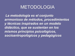 METODOLOGIA
La metodología es el conjunto
arrmonioso de métodos, procedimientos
y técnicas inspirados en un modelo
didáctico, que se sustentan en los
mismos principios psicológicos,
socioantropológicos y pedagógicos
 