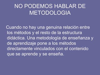 NO PODEMOS HABLAR DE
METODOLOGIA
Cuando no hay una genuina relación entre
los métodos y el resto de la estructura
didáctica. Una metodología de enseñanza y
de aprendizaje pone a los métodos
directamente vinculados con el contenido
que se aprende y se enseña.
 