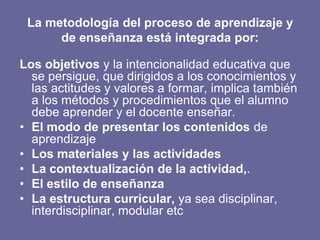 La metodología del proceso de aprendizaje y
de enseñanza está integrada por:
Los objetivos y la intencionalidad educativa que
se persigue, que dirigidos a los conocimientos y
las actitudes y valores a formar, implica también
a los métodos y procedimientos que el alumno
debe aprender y el docente enseñar.
• El modo de presentar los contenidos de
aprendizaje
• Los materiales y las actividades
• La contextualización de la actividad,.
• El estilo de enseñanza
• La estructura curricular, ya sea disciplinar,
interdisciplinar, modular etc
 