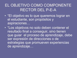 EL OBJETIVO COMO COMPONENTE
RECTOR DEL P-E-A
• “El objetivo es lo que queremos lograr en
el estudiante, son propósitos y
aspiraciones…
• “Los objetivos no solo deben contener el
resultado final a conseguir, sino tienen
que guiar el proceso de aprendizaje, debe
ser expresión de direcciones o de
estrategias que promueven experiencias
de aprendizaje…
 