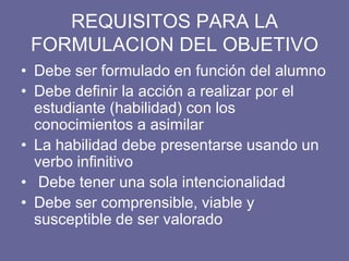 REQUISITOS PARA LA
FORMULACION DEL OBJETIVO
• Debe ser formulado en función del alumno
• Debe definir la acción a realizar por el
estudiante (habilidad) con los
conocimientos a asimilar
• La habilidad debe presentarse usando un
verbo infinitivo
• Debe tener una sola intencionalidad
• Debe ser comprensible, viable y
susceptible de ser valorado
 