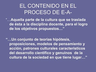 EL CONTENIDO EN EL
PROCESO DE E-A-
“…Aquella parte de la cultura que se traslada
de ésta a la disciplina docente, para el logro
de los objetivos propuestos…”
“…Un conjunto de teorias hipótesis,
proposiciones, modelos de pensamiento y
acción, patrones culturales caracteristicos
del desarrollo cientifico y genuinos de la
cultura de la sociedad en que tiene lugar…”
 