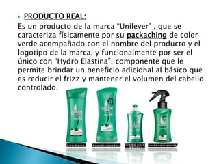  PRODUCTO REAL:
Es un producto de la marca “Unilever” , que se
caracteriza físicamente por su packaching de color
verde acompañado con el nombre del producto y el
logotipo de la marca, y funcionalmente por ser el
único con “Hydro Elastina”, componente que le
permite brindar un beneficio adicional al básico que
es reducir el frizz y mantener el volumen del cabello
controlado.
 