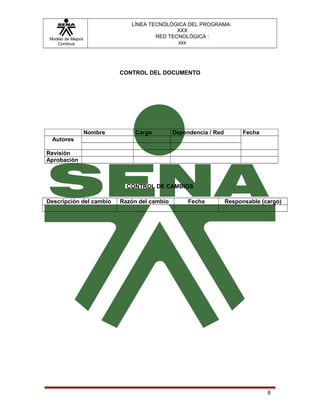 Modelo de Mejora
Continua
LÍNEA TECNOLÓGICA DEL PROGRAMA:
XXX
RED TECNOLÓGICA :
xxx
CONTROL DEL DOCUMENTO
Nombre Cargo Dependencia / Red Fecha
Autores
Revisión
Aprobación
CONTROL DE CAMBIOS
Descripción del cambio Razón del cambio Fecha Responsable (cargo)
8
 
