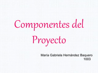Componentes del
Proyecto
María Gabriela Hernández Baquero
1003
 