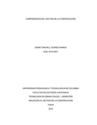 COMPONENTES DEL SECTOR DE LA CONSTRUCCIÓN
DIANET MICHELL SUÁREZ RAMOS
COD: 201610541
UNIVERSIDAD PEDAGOGICA Y TECNOLOGICA DE COLOMBIA
FACULTAD DE ESTUDIOS A DISTANCIA
TECNOLOGIA EN OBRAS CIVILES- I SEMESTRE
INDUCCIÓN AL SECTOR DE LA CONSTRUCCIÓN
TUNJA
2015
 